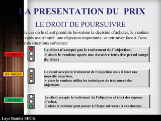 LE DROIT DE POURSUIVRE
Hormis le cas où le client prend de lui-même la décision d’acheter, le vendeur
peut après avoir traité une objection importante, se retrouver face à l’une
des trois situations suivantes:
Le client n’accepte pas le traitement de l’objection,
 alors le vendeur après une dernière tentative prend congé
du client
Le client accepte le traitement de l’objection mais il émet une
nouvelle objection,
 alors le vendeur utilise les techniques de traitement des
objections
Le client accepte le traitement de l’objection et émet des signaux
d’achat,
 alors le vendeur peut passer à l’étape suivante (la conclusion)
FEU ROUGE
FEU ORANGE
FEU VERT
LA PRESENTATION DU PRIX
Laye Bamba SECK
 