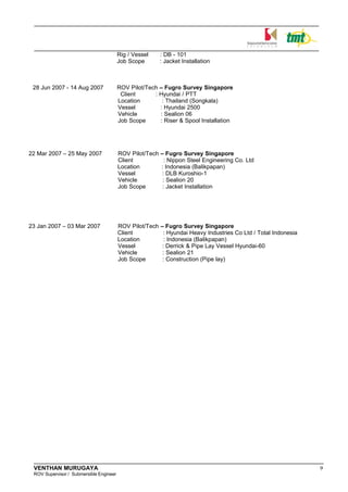 Rig / Vessel : DB - 101
Job Scope : Jacket Installation
28 Jun 2007 - 14 Aug 2007 ROV Pilot/Tech – Fugro Survey Singapore
Client : Hyundai / PTT
Location : Thailand (Songkala)
Vessel : Hyundai 2500
Vehicle : Sealion 06
Job Scope : Riser & Spool Installation
22 Mar 2007 – 25 May 2007 ROV Pilot/Tech – Fugro Survey Singapore
Client : Nippon Steel Engineering Co. Ltd
Location : Indonesia (Balikpapan)
Vessel : DLB Kuroshio-1
Vehicle : Sealion 20
Job Scope : Jacket Installation
23 Jan 2007 – 03 Mar 2007 ROV Pilot/Tech – Fugro Survey Singapore
Client : Hyundai Heavy Industries Co Ltd / Total Indonesia
Location : Indonesia (Balikpapan)
Vessel : Derrick & Pipe Lay Vessel Hyundai-60
Vehicle : Sealion 21
Job Scope : Construction (Pipe lay)
VENTHAN MURUGAYA 9
ROV Supervisor / Submersible Engineer
 