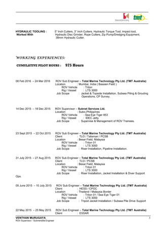 HYDRAULIC TOOLING : 5” Inch Cutters, 3” Inch Cutters, Hydraulic Torque Tool, Impact tool,
Worked With Hydraulic Disc Grinder, Rope Cutters, Zip Pump/Dredging Equipment,
38mm Hydraulic Cutter.
WORKING EXPERIENCES:
CUMULATIVE PILOT HOURS : 975 Hours
08 Feb 2016 – 24 Mar 2016 ROV Sub Engineer – Total Marine Technology Pty Ltd. (TMT Australia)
Location : Mumbai, India ( Bassien Field )
ROV Vehicle : Triton
Rig / Vessel : LTS 3000
Job Scope : Jacket & Topside Installation, Subsea Piling & Grouting
Operations, CP Survey.
14 Dec 2015 – 18 Dec 2015 ROV Supervisor – Subnet Services Ltd.
Location : Subic,Philippines
ROV Vehicle : Sea Eye Tiger 853
Rig / Vessel : IDEC Jetty
Job Scope : Supervise & Management of ROV Trainees.
23 Sept 2015 – 22 Oct 2015 ROV Sub Engineer – Total Marine Technology Pty Ltd. (TMT Australia)
Client : TLO / Talisman / PCSB
Location : Besar Field, Malaysia
ROV Vehicle : Triton 01
Rig / Vessel : LTS 3000
Job Scope : Riser Installation, Pipeline Installation.
31 July 2015 – 27 Aug 2015 ROV Sub Engineer – Total Marine Technology Pty Ltd. (TMT Australia)
Client : TLO / PCSB
Location : Besar Field, Malaysia
ROV Vehicle : Triton 01
Rig / Vessel : LTS 3000
Job Scope : Riser Installation, Jacket Installation & Diver Support
Ops.
09 June 2015 – 10 July 2015 ROV Sub Engineer – Total Marine Technology Pty Ltd. (TMT Australia)
Client : HESS / CPOC
Location : Thailand / Malaysia Border
ROV Vehicle : Triton 01 / Sea Eye Tiger 01
Rig / Vessel : LTS 3000
Job Scope : Tripod Jacket Installation / Subsea Pile Drive Support
22 May 2015 – 25 May 2015 ROV Sub Engineer – Total Marine Technology Pty Ltd. (TMT Australia)
Client : ESSAR
VENTHAN MURUGAYA 3
ROV Supervisor / Submersible Engineer
 