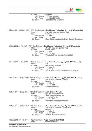 Location : Singapore
ROV Vehicle : Triton XLR 06
Rig / Vessel : ESSAR Wild Cat
Job Scope : Demobilisation of System
6 March 2015 – 10 April 2015 ROV Sub Engineer – Total Marine Technology Pty Ltd. (TMT Australia)
Client : L & T, BG India and Sapura - TLO
Location : Mumbai, India
ROV Vehicle : Triton
Rig / Vessel : LTS 3000
Job Scope : Riser ,Spool Installation & Divers Support Operations.
30 Dec 2014 – 6 Feb 2015 ROV Sub Engineer – Total Marine Technology Pty Ltd. (TMT Australia)
Client : L & T, BG India and Sapura - TLO
Location : Mumbai, India
ROV Vehicle : Triton
Rig / Vessel : LTS 3000
Job Scope : Pipelay,Mattress and Jacket Installation.
25 Nov 2014 – 3 Dec 2014 ROV Sub Engineer – Total Marine Technology Pty Ltd. (TMT Australia)
Client : TLO
Location : Pasir Gudang, Malaysia
ROV Vehicle : Triton 01
Rig / Vessel : LTS 3000
Job Scope : Rov System Auditing & Mobilisation for Project.
10 Sept 2014 – 21 Oct 2014 ROV Sub Engineer – Total Marine Technology Pty Ltd. (TMT Australia)
Client : TLO – Sapura Kencana & VietSov
Location : Vietnam
ROV Vehicle : Triton 01
Rig / Vessel : LTS 3000
Job Scope : Pipelay Installation.
26 June 2014 – 6 Aug 2014 ROV Sub Engineer – Alam Subsea Pte Ltd.
Client : Sigur Ros – Solar Offshore
Location : Turkey – Mediterranean Sea
ROV Vehicle : Swift (Pari 2)
Rig / Vessel : DLB Milas
Job Scope : Water Line Pipe Lay Installation.
04 April 2014 – 28 April 2014 ROV Sub Engineer – Total Marine Technology Pty Ltd. (TMT Australia)
Client : TLO – Sapura Kencana & PETRONAS
Location : Vietnam
ROV Vehicle : Triton 01
Rig / Vessel : LTS 3000
Job Scope : Platform Topside Installation.
19 Dec 2013 – 01 Feb 2014 ROV Supervisor – Fugro Survey India Pvt Ltd.
Client : Leighton Welspun
VENTHAN MURUGAYA 4
ROV Supervisor / Submersible Engineer
 