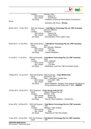 Location : Mumbai, India
ROV Vehicle : Sealion 32
Rig / Vessel : Smit Borneo
Job Scope : Installation of Flexi lay Pipe & Risers, Simultaneous
Diving
Operations with Divers. -Simops
06 Nov 2013 – 13 Nov 2013 ROV Sub Engineer – Total Marine Technology Pty Ltd. (TMT Australia)
Client : Diamond Offshore
Location : Singapore
ROV Vehicle : Typhoon 08
Rig / Vessel : Ocean Patriot
Job Scope : Demobilization of Rov system setup.
08 Oct 2013 – 21 Oct 2013 ROV Sub Engineer – Total Marine Technology Pty Ltd. (TMT Australia)
Client : Shell
Location : Miri, Sarawak - Malaysia
ROV Vehicle : Triton 01
Rig / Vessel : LTS 3000
Job Scope : Topside Installation
01 Jul 2013 – 17 Jul 2013 ROV Sub Engineer – Total Marine Technology Pty Ltd. (TMT Australia)
Client : Shell
Location : Johor - Malaysia
ROV Vehicle : Triton 01
Rig / Vessel : LTS 3000
Job Scope : Mobilization, Load Test / MPI and System Audits.
19 May 2013 – 24 Jun 2013 ROV Sub Engineer / Shift Supervisor – Fugro Middle East
Client : McDermott - BP
Location : Baku – Azerbaijan / Caspian Sea
ROV Vehicle : FCV 2044 - TMS
Rig / Vessel : PLBH
Job Scope : Spool Installation, Dredging, Diver Support, Simultaneous
Diving Operations with Divers and 2nd
ROV - SIMOPS.
02 Apr 2013 – 22 Apr 2013 ROV Supervisor – Fugro Survey India Pvt Ltd.
Client : Leighton Welspun Pte Ltd.
Location : Mumbai - India
ROV Vehicle : Sealion 06
Rig / Vessel : Regina 250
Job Scope : Pipe lay, Riser Installation – Construction.
25 Jan 2013 – 28 Feb 2013 ROV Sub Engineer – Total Marine Technology Pty Ltd. (TMT Australia)
Client : TMT
Location : Malaysia – Pasir Gudang
ROV Vehicle : Triton 01
Rig / Vessel : Base
Job Scope : Rebuilding of Triton Rov System.
15 Jan 2013 – 22 Jan 2013 ROV Sub Engineer – Total Marine Technology Pty Ltd. (TMT Australia)
Client : TMT
VENTHAN MURUGAYA 5
ROV Supervisor / Submersible Engineer
 