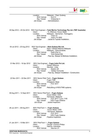 Location : Malaysia – Pasir Gudang
ROV Vehicle : XLX 51
Rig / Vessel : Enterprise 3
Job Scope : Demobilization.
29 Sep 2012 – 25 Oct 2012 ROV Sub Engineer – Total Marine Technology Pty Ltd. (TMT Australia)
Client : TL Offshore / Exxon Mobil
Location : Malaysia – Kemaman, Terengganu
ROV Vehicle : Triton 01
Rig / Vessel : DLB LTS 3000
Job Scope : Jacket & Topside Installation.
04 Jul 2012 – 25 Aug 2012 ROV Sub Engineer – Alam Subsea Pte Ltd.
Client : Kpoc / Global Offshore Malaysia
Location : Malaysia – Kota Kinabalu
ROV Vehicle : Swift (Pari 2)
Rig / Vessel : DLB Global 264
Job Scope : Pipe lay, Sleeper & Mattress Installation.
01 Mar 2012 – 16 Apr 2012 ROV Sub Engineer – Fugro India Pvt Ltd.
Client : Swiber Offshore
Location : Mumbai - India
ROV Vehicle : Sealion 28
Rig / Vessel : Swiber Concorde
Job Scope : Pipe lay, Sleeper Installation - Construction.
23 Nov 2011 – 22 Dec 2011 ROV Senior Pilot/ Tech – Fugro Subsea
Client : Fugro TSM
Location : Singapore- Base
ROV Vehicle : FCV 3017
Rig / Vessel : -
Job Scope : Rebuilding of ROV/TMS systems.
09 Aug 2011 – 12 Sept 2011 ROV Senior Pilot/Tech – Fugro Subsea
Client : Exxon Mobil / OSS
Location : Kemaman, Malaysia
ROV Vehicle : FCV 3017 / Lynx 1140
Rig / Vessel : OSV Fugro Solstice
Job Scope : Jacket Inspection.
28 Jun 2011 – 08 Aug 2011 ROV Pilot/Tech 1 – Fugro Subsea
Client : Exxon Mobil / OSS
Location : Kemaman, Malaysia
ROV Vehicle : FCV 3017
Rig / Vessel : OSV Fugro Solstice
Job Scope : Pipeline Inspection.
21 Jan 2011 – 15 Mar 2011 ROV Pilot/Tech 1 – Fugro Subsea
Client : Clough / Conoco Philips
Location : Natuna, Indonesia
ROV Vehicle : Sea lion 21
VENTHAN MURUGAYA 6
ROV Supervisor / Submersible Engineer
 