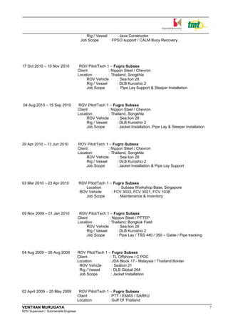 Rig / Vessel : Java Constructor
Job Scope : FPSO support / CALM Buoy Recovery.
17 Oct 2010 – 10 Nov 2010 ROV Pilot/Tech 1 – Fugro Subsea
Client : Nippon Steel / Chevron
Location : Thailand, Songkhla
ROV Vehicle : Sea lion 28
Rig / Vessel : DLB Kuroshio 2
Job Scope : Pipe Lay Support & Sleeper Installation.
04 Aug 2010 – 15 Sep 2010 ROV Pilot/Tech 1 – Fugro Subsea
Client : Nippon Steel / Chevron
Location : Thailand, Songkhla
ROV Vehicle : Sea lion 28
Rig / Vessel : DLB Kuroshio 2
Job Scope : Jacket Installation, Pipe Lay & Sleeper Installation
29 Apr 2010 – 13 Jun 2010 ROV Pilot/Tech 1 – Fugro Subsea
Client : Nippon Steel / Chevron
Location : Thailand, Songkhla
ROV Vehicle : Sea lion 28
Rig / Vessel : DLB Kuroshio 2
Job Scope : Jacket Installation & Pipe Lay Support
03 Mar 2010 – 23 Apr 2010 ROV Pilot/Tech 1 – Fugro Subsea
Location : Subsea Workshop Base, Singapore
ROV Vehicle : FCV 3033, FCV 3021, FCV 1038
Job Scope : Maintenance & Inventory
09 Nov 2009 – 01 Jan 2010 ROV Pilot/Tech 1 – Fugro Subsea
Client : Nippon Steel / PTTEP
Location : Thailand, Bongkok Field
ROV Vehicle : Sea lion 28
Rig / Vessel : DLB Kuroshio 2
Job Scope : Pipe Lay / TSS 440 / 350 – Cable / Pipe tracking
04 Aug 2009 – 26 Aug 2009 ROV Pilot/Tech 1 – Fugro Subsea
Client : TL Offshore / C POC
Location : JDA Block 17 - Malaysia / Thailand Border
ROV Vehicle : Sealion 21
Rig / Vessel : DLB Global 264
Job Scope : Jacket Installation
02 April 2009 – 25 May 2009 ROV Pilot/Tech 1 – Fugro Subsea
Client : PTT / EMAS / SARKU
Location : Gulf Of Thailand
VENTHAN MURUGAYA 7
ROV Supervisor / Submersible Engineer
 