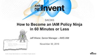 © 2016, Amazon Web Services, Inc. or its Affiliates. All rights reserved.
Jeff Wierer, Senior Manager – AWS IAM
November 30, 2016
How to Become an IAM Policy Ninja
in 60 Minutes or Less
SAC303
 