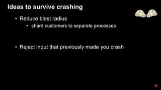 Ideas to survive crashing
• Reduce blast radius
• shard customers to separate processes
• Reject input that previously made you crash
 