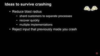 Ideas to survive crashing
• Reduce blast radius
• shard customers to separate processes
• recover quickly
• multiple implementations
• Reject input that previously made you crash
 