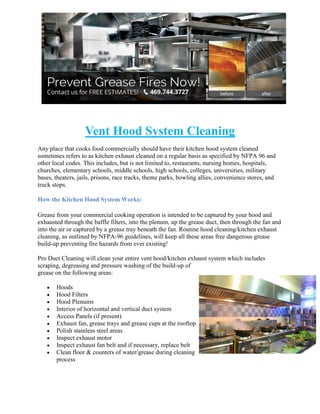 Vent Hood System Cleaning
Any place that cooks food commercially should have their kitchen hood system cleaned
sometimes refers to as kitchen exhaust cleaned on a regular basis as specified by NFPA 96 and
other local codes. This includes, but is not limited to, restaurants, nursing homes, hospitals,
churches, elementary schools, middle schools, high schools, colleges, universities, military
bases, theaters, jails, prisons, race tracks, theme parks, bowling allies, convenience stores, and
truck stops.
How the Kitchen Hood System Works:
Grease from your commercial cooking operation is intended to be captured by your hood and
exhausted through the baffle filters, into the plenum, up the grease duct, then through the fan and
into the air or captured by a grease tray beneath the fan. Routine hood cleaning/kitchen exhaust
cleaning, as outlined by NFPA-96 guidelines, will keep all these areas free dangerous grease
build-up preventing fire hazards from ever existing!
Pro Duct Cleaning will clean your entire vent hood/kitchen exhaust system which includes
scraping, degreasing and pressure washing of the build-up of
grease on the following areas:
Hoods
Hood Filters
Hood Plenums
Interior of horizontal and vertical duct system
Access Panels (if present)
Exhaust fan, grease trays and grease cups at the rooftop
Polish stainless steel areas
Inspect exhaust motor
Inspect exhaust fan belt and if necessary, replace belt
Clean floor & counters of water/grease during cleaning
process

 
