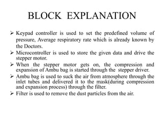 BLOCK EXPLANATION 
 Keypad controller is used to set the predefined volume of 
pressure, Average respiratory rate which is already known by 
the Doctors. 
 Microcontroller is used to store the given data and drive the 
stepper motor. 
 When the stepper motor gets on, the compression and 
expansion of Ambu bag is started through the stepper driver. 
 Ambu bag is used to suck the air from atmosphere through the 
inlet tubes and delivered it to the mask(during compression 
and expansion process) through the filter. 
 Filter is used to remove the dust particles from the air. 
 
