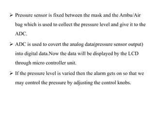  Pressure sensor is fixed between the mask and the Ambu/Air 
bag which is used to collect the pressure level and give it to the 
ADC. 
 ADC is used to covert the analog data(pressure sensor output) 
into digital data.Now the data will be displayed by the LCD 
through micro controller unit. 
 If the pressure level is varied then the alarm gets on so that we 
may control the pressure by adjusting the control knobs. 
 