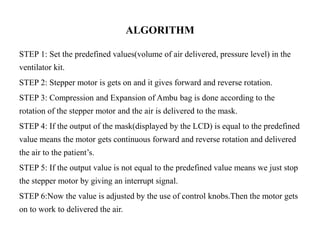 ALGORITHM 
STEP 1: Set the predefined values(volume of air delivered, pressure level) in the 
ventilator kit. 
STEP 2: Stepper motor is gets on and it gives forward and reverse rotation. 
STEP 3: Compression and Expansion of Ambu bag is done according to the 
rotation of the stepper motor and the air is delivered to the mask. 
STEP 4: If the output of the mask(displayed by the LCD) is equal to the predefined 
value means the motor gets continuous forward and reverse rotation and delivered 
the air to the patient’s. 
STEP 5: If the output value is not equal to the predefined value means we just stop 
the stepper motor by giving an interrupt signal. 
STEP 6:Now the value is adjusted by the use of control knobs.Then the motor gets 
on to work to delivered the air. 
 