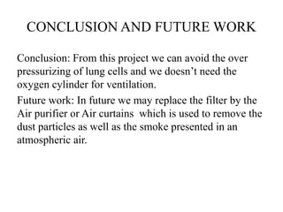 CONCLUSION AND FUTURE WORK 
Conclusion: From this project we can avoid the over 
pressurizing of lung cells and we doesn’t need the 
oxygen cylinder for ventilation. 
Future work: In future we may replace the filter by the 
Air purifier or Air curtains which is used to remove the 
dust particles as well as the smoke presented in an 
atmospheric air. 
 