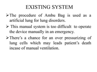 EXISTING SYSTEM 
The procedure of Ambu Bag is used as a 
artificial lung for lung disorders. 
 This manual system is too difficult to operate 
the device manually in an emergency. 
There’s a chance for an over pressurizing of 
lung cells which may leads patient’s death 
incase of manual ventilation. 
 