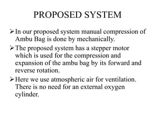 PROPOSED SYSTEM 
In our proposed system manual compression of 
Ambu Bag is done by mechanically. 
The proposed system has a stepper motor 
which is used for the compression and 
expansion of the ambu bag by its forward and 
reverse rotation. 
Here we use atmospheric air for ventilation. 
There is no need for an external oxygen 
cylinder. 
 
