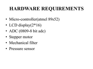 HARDWARE REQUIREMENTS 
• Micro-controller(atmel 89s52) 
• LCD display(2*16) 
• ADC (0809-8 bit adc) 
• Stepper motor 
• Mechanical filter 
• Pressure sensor 
 