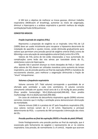 A VM tem o objetivo de melhorar as trocas gasosas, diminuir trabalho
respiratório (WOB:work of breathing), aumentar os níveis de oxigenação,
diminuir a hipercapnia e a acidose respiratória e permitir melhora da relação
ventilação/perfusão (V/Q) pulmonar.
CONCEITOS BÁSICOS
Fração inspirada de oxigênio (FiO2)
Representa a proporção de oxigênio no ar inspirado. Uma FiO2 de 1,0
(100%) deve ser usada inicialmente para recuperar a hipoxemia decorrente da
instalação do aparelho e ajustes iniciais, sendo diminuída gradualmente para
valores que permitam uma pressão parcial de oxigênio arterial (PaO2) acima de
60mmHg e uma saturação de oxiemoglobina arterial (SaO2) entre 93 e 97%.
Valores de FiO2 acima de 0,6 estão relacionados a risco aumentado de
complicações como lesão das vias aéreas por toxicidade direta do O2,
atelectasias e piora da hipercapnia.
Quando não é possível alcançar os níveis desejados de PaO2 e SaO2 com
altos valores de FiO2 devem ser utilizadas manobras como aumento do tempo
inspiratório, uso de pressão positiva ao final da expiração (PEEP) e manobras de
recrutamento alveolar, para melhorar a oxigenação diminuindo a fração de
"shunt" intrapulmonar.
Volumes e frequência respiratória
Volume corrente (VT: Tidal volume) corresponde a quantidade de ar
ofertada pelo ventilador a cada ciclo ventilatório. O volume corrente
comumente utilizado em ajustes inicial varia de 6 a 10 mL/Kg de peso predito
(Peso predito homens(kg)= 50+2,3[(altura(cm)x0,394)-60]; Peso predito
mulheres(kg)= 45,5+2,3[(altura(cm)x0,394)-60]).
Em casos de síndrome do desconforto respiratório agudo (SDRA) volumes
correntes menores que 6 mL/Kg e ventilação prona demonstraram diminuição
da mortalidade.
Volume minuto (VM) é o produto do VT pela frequência respiratória (FR),
seus valores normais variam de 5 a 10 L/min. Representa o principal
determinante da PCO2 - o aumento do VM corresponde à diminuição dos níveis
de CO2.
Pressão positiva ao final da expiração (PEEP) e Pressão de platô (PPlatô)
Existe fisiologicamente uma pressão positiva ao final da expiração, que é
ocasionada pelo fechamento da epiglote e represamento de ar no sistema
respiratório. Esta pressão, de normalmente 2 a 4 cmH2O, impede que ocorram
 