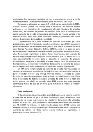 atelectasias. Em pacientes intubados ou com traqueostomia, ocorre a perda
deste mecanismo, sendo assim necessário que o VM forneça uma PEEP.
Considera-se adequado um valor de 5 cmH2O para o ajuste inicial da PEEP.
Valores maiores podem ser usados com a finalidade de diminuir edema
pulmonar e em manobras de recrutamento alveolar (abertura de alvéolos
colapsados). O aumento da pressão intratorácica pode levar a consequências
como aumento da pressão intracraniana, diminuição do retorno venoso e do
débito cardíaco. Além disso, está associado a eventos gastrointestinais como
úlceras de estresse e diminuição da motilidade.
O represamento de ar, com aumento das pressões pulmonares, gera uma
pressão maior que PEEP desejada, a qual denominamos auto-PEEP. Isso ocorre
principalmente em paciente com obstrução das vias aéreas, como em paciente
com Doença Pulmonar Obstrutiva Crônica (DPOC), asma e em paciente com
broncoespasmo. Pode ser ocasionada também por grandes volumes correntes,
altas frequências respiratórias e baixos fluxos inspiratórios, por inversão da
relação inspiração/expiração (I:E) para valores menores que 1:2. Embora a PEEP
seja essencialmente benéfica para o paciente, o aumento da pressão
intrapulmonar associada o auto-PEEP acarreta elevado risco de complicações
hemodinâmicas, assincronias ventilatórias, barotrauma e aumento do espaço
morto (regiões ventiladas, porém não perfundidas – piora da hipercapnia).
Em VMI deve-se ter atenção ao aumento de pressão nas vias aéreas no
sentido de minimizar a possibilidade de lesão induzida pela ventilação mecânica
(VILI: ventilator induced lung injury). Deve-se manter a pressão de platô
(pressão de pausa inspiratória em modo volume controlado) menor que 30cm
H2O e a pressão de distensão alveolar (pressão de platô menos a PEEP em
modo volume controlado ou presssão sobre PEEP quando em modo pressão
controlada) menor do que 15 cm H2O, para minimizar o "strain" e "strech"
alveolares.
Fluxo inspiratório
O fluxo inspiratório corresponde a velocidade com que o volume corrente
é ofertado. O ajuste do pico de fluxo inspiratório pode determinar uma
modificação no tempo inspiratório e da relação I:E. Geralmente são utilizados
valores entre 40 a 60 L/min, procurando não exceder pressões de pico maiores
que 40 cmH2O. No entanto, em determinados casos, como DPOC e asma, são
necessários valores maiores para redução do tempo inspiratório e consequente
aumento da relação I:E. Desta forma, ocorre melhora da hipercapnia e
diminuição do risco de auto-PEEP.
 