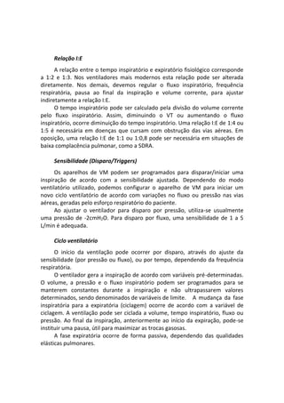Relação I:E
A relação entre o tempo inspiratório e expiratório fisiológico corresponde
a 1:2 e 1:3. Nos ventiladores mais modernos esta relação pode ser alterada
diretamente. Nos demais, devemos regular o fluxo inspiratório, frequência
respiratória, pausa ao final da inspiração e volume corrente, para ajustar
indiretamente a relação I:E.
O tempo inspiratório pode ser calculado pela divisão do volume corrente
pelo fluxo inspiratório. Assim, diminuindo o VT ou aumentando o fluxo
inspiratório, ocorre diminuição do tempo inspiratório. Uma relação I:E de 1:4 ou
1:5 é necessária em doenças que cursam com obstrução das vias aéreas. Em
oposição, uma relação I:E de 1:1 ou 1:0,8 pode ser necessária em situações de
baixa complacência pulmonar, como a SDRA.
Sensibilidade (Disparo/Triggers)
Os aparelhos de VM podem ser programados para disparar/iniciar uma
inspiração de acordo com a sensibilidade ajustada. Dependendo do modo
ventilatório utilizado, podemos configurar o aparelho de VM para iniciar um
novo ciclo ventilatório de acordo com variações no fluxo ou pressão nas vias
aéreas, geradas pelo esforço respiratório do paciente.
Ao ajustar o ventilador para disparo por pressão, utiliza-se usualmente
uma pressão de -2cmH2O. Para disparo por fluxo, uma sensibilidade de 1 a 5
L/min é adequada.
Ciclo ventilatório
O início da ventilação pode ocorrer por disparo, através do ajuste da
sensibilidade (por pressão ou fluxo), ou por tempo, dependendo da frequência
respiratória.
O ventilador gera a inspiração de acordo com variáveis pré-determinadas.
O volume, a pressão e o fluxo inspiratório podem ser programados para se
manterem constantes durante a inspiração e não ultrapassarem valores
determinados, sendo denominados de variáveis de limite. A mudança da fase
inspiratória para a expiratória (ciclagem) ocorre de acordo com a variável de
ciclagem. A ventilação pode ser ciclada a volume, tempo inspiratório, fluxo ou
pressão. Ao final da inspiração, anteriormente ao início da expiração, pode-se
instituir uma pausa, útil para maximizar as trocas gasosas.
A fase expiratória ocorre de forma passiva, dependendo das qualidades
elásticas pulmonares.
 