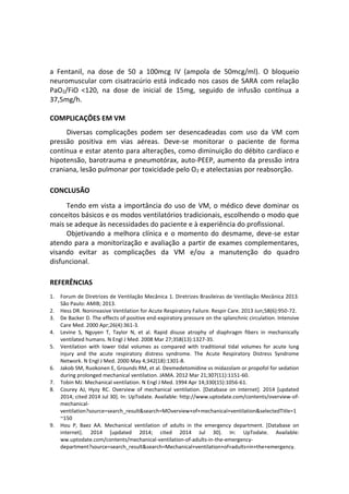 a Fentanil, na dose de 50 a 100mcg IV (ampola de 50mcg/ml). O bloqueio
neuromuscular com cisatracúrio está indicado nos casos de SARA com relação
PaO2/FiO <120, na dose de inicial de 15mg, seguido de infusão contínua a
37,5mg/h.
COMPLICAÇÕES EM VM
Diversas complicações podem ser desencadeadas com uso da VM com
pressão positiva em vias aéreas. Deve-se monitorar o paciente de forma
contínua e estar atento para alterações, como diminuição do débito cardíaco e
hipotensão, barotrauma e pneumotórax, auto-PEEP, aumento da pressão intra
craniana, lesão pulmonar por toxicidade pelo O2 e atelectasias por reabsorção.
CONCLUSÃO
Tendo em vista a importância do uso de VM, o médico deve dominar os
conceitos básicos e os modos ventilatórios tradicionais, escolhendo o modo que
mais se adeque às necessidades do paciente e à experiência do profissional.
Objetivando a melhora clínica e o momento do desmame, deve-se estar
atendo para a monitorização e avaliação a partir de exames complementares,
visando evitar as complicações da VM e/ou a manutenção do quadro
disfuncional.
REFERÊNCIAS
1. Forum de Diretrizes de Ventilação Mecânica 1. Diretrizes Brasileiras de Ventilação Mecânica 2013.
São Paulo: AMIB; 2013.
2. Hess DR. Noninvasive Ventilation for Acute Respiratory Failure. Respir Care. 2013 Jun;58(6):950-72.
3. De Backer D. The effects of positive end-expiratory pressure on the splanchnic circulation. Intensive
Care Med. 2000 Apr;26(4):361-3.
4. Levine S, Nguyen T, Taylor N, et al. Rapid disuse atrophy of diaphragm fibers in mechanically
ventilated humans. N Engl J Med. 2008 Mar 27;358(13):1327-35.
5. Ventilation with lower tidal volumes as compared with traditional tidal volumes for acute lung
injury and the acute respiratory distress syndrome. The Acute Respiratory Distress Syndrome
Network. N Engl J Med. 2000 May 4;342(18):1301-8.
6. Jakob SM, Ruokonen E, Grounds RM, et al. Dexmedetomidine vs midazolam or propofol for sedation
during prolonged mechanical ventilation. JAMA. 2012 Mar 21;307(11):1151-60.
7. Tobin MJ. Mechanical ventilation. N Engl J Med. 1994 Apr 14;330(15):1056-61.
8. Courey AJ, Hyzy RC. Overview of mechanical ventilation. [Database on internet]. 2014 [updated
2014; cited 2014 Jul 30]. In: UpTodate. Available: http://www.uptodate.com/contents/overview-of-
mechanical-
ventilation?source=search_result&search=MOverview+of+mechanical+ventilation&selectedTitle=1
~150
9. Hou P, Baez AA. Mechanical ventilation of adults in the emergency department. [Database on
internet]. 2014 [updated 2014; cited 2014 Jul 30]. In: UpTodate. Available:
ww.uptodate.com/contents/mechanical-ventilation-of-adults-in-the-emergency-
department?source=search_result&search=Mechanical+ventilation+of+adults+in+the+emergency.
 