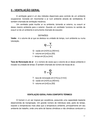 12
5 - VENTILACÃO GERAL
A ventilação geral é um dos métodos disponíveis para controle de um ambiente
ocupacional. Consiste em movimentar o ar num ambiente através de ventiladores. É
também chamada de ventilação mecânica.
Um ventilador pode insuflar ar no ambiente, tomando ar externo, ou exaurir ar
desse mesmo ambiente para o exterior. Quando um ventilador funciona no sentido de
exaurir ar de um ambiente é comumente chamado de exaustor.
DEFINIÕES
Vazão - é o volume de ar que se desloca na unidade de tempo, num ambiente ou numa
tubulação.
Q - vazão em [m3/h] ou [ft3/min]
V - volume em [m3] ou [ft3]
t - tempo em [h] ou [min]
Taxa de Renovação de ar - é o número de vezes que o volume de ar desse ambiente é
trocado na unidade de tempo. É também chamado de número de trocas de ar.
T - taxa de renovação em [1/h] ou [1/min]
Q - vazão em [m3/h] ou [ft3/min]
V - volume em [m3] ou [ft3]
VENTILAÇÃO GERAL PARA CONFORTO TÉRMICO
O homem é um ser tropical por excelência, possuindo uma capacidade bastante
desenvolvida de transpiração. Um grande número de indivíduos está, parte do tempo,
exposto a temperaturas mais altas que a temperatura ambiente, principalmente em seu
ambiente de trabalho, onde uma série de fatores climáticos e não climáticos conduzem a
 