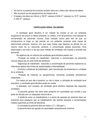 15
Se ocorrer a presença de fumantes também deve ser o dobro dos valores da tabela.
Não se prevê uso de equipamentos de limpeza de ar.
O espaço não deve ser inferior a 150 ft3
/ pessoa (4,248 m3
/ pessoa) ou 15 ft2
/ pessoa
(1,394 m2
/ pessoa).
VENTILAÇÃO GERAL DILUIDORA
A ventilação geral diluidora é um método de insuflar ar em um ambiente
ocupacional, de exaurir ar desse ambiente, ou ambos, a fim de promover uma redução na
concentração de poluentes nocivos. Essa redução ocorre pelo fato de que, ao
introduzirmos ar limpo ou não poluído em um ambiente contendo certa massa de
determinado poluente, faremos com que essa massa seja dispersa ou diluída em um
volume maior de ar, reduzindo, portanto, a concentração desses poluentes. Uma
observação a ser feita é a de que esse método de ventilação não impede a emissão dos
poluentes
Os objetivos de um sistema de ventilação geral diluidora podem ser:
- Proteção da saúde do trabalhador, reduzindo a concentração de poluentes
nocivos abaixo de um certo limite de tolerância.
- Segurança do trabalhador, reduzindo a concentração de poluentes explosivos ou
inflamáveis abaixo dos limites de explosividade e inflamabilidade.
- Conforto e eficiência do trabalhador, pela manutenção da temperatura e umidade
do ar ambiente.
- Proteção de materiais ou equipamentos, mantendo condições atmosféricas
adequadas.
Em casos em que não é possível, ou não é viável, a utilização de ventilação local
exaustora, a ventilação geral diluidora pode ser usada.
A aplicação, com sucesso, de ventilação geral diluidora depende das seguintes
condições:
- O poluente gerado não deve estar presente em quantidade que exceda a que
pode ser diluída com um adequado volume de ar.
- A distância entre os trabalhadores e o ponto de geração do poluente deve ser
suficiente para assegurar que os trabalhadores não estarão expostos a concentrações
médias superiores ao limite de tolerância.
- A toxicidade do poluente deve ser baixa ( LT > 500 ppm ).
- O poluente deve ser gerado em quantidade razoavelmente uniforme.
 