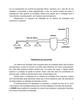 18
em um equipamento de controle de poluentes (filtros, lavadores, etc.), eles têm de ser
captados e conduzidos a esses equipamentos, e isso, em grande número de casos, é
realizado por esse sistema de ventilação. Desta forma parece que a ventilação local é
mais eficiente, na prática porém, nem sempre é possível aplicá-la.
Basicamente, um esquema de instalação de um sistema de ventilação local
exaustora é o seguinte:
PRINCÍPIOS DE EXAUSTÃO
Um sistema de ventilação local exaustora deve ser projetado dentro dos princípios
de engenharia, ou seja, de maneira a se obter maior eficiência com menor custo possível.
Por outro lado, devemos lembrar sempre que, na maioria dos casos, o objetivo desse
sistema é a proteção da saúde do homem. Assim, este fator deve ser considerado em
primeiro lugar, e todos os demais devem estar condicionados a ele.
Muitas vezes, a instalação de um sistema de ventilação local exaustora, embora
bem dimensionada, pode apresentar falhas que a torne inoperante, pela não observância
de regras básicas na captação de poluentes na fonte.
O enclausuramento de operações ou processos, a direção do fluxo de ar, entre
outros fatores, são condições básicas para uma boa captação e exaustão dos poluentes.
A ACGIH possui padrões de exaustão da maioria dos processos e operações industriais,
com forma e dimensões normalizadas.
 