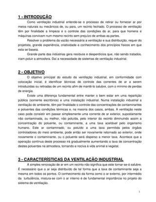 2
1 - INTRODUÇÃO
Como ventilação industrial entende-se o processo de retirar ou fornecer ar por
meios naturais ou mecânicos de, ou para, um recinto fechado. O processo de ventilação
têm por finalidade a limpeza e o controle das condições do ar, para que homens e
máquinas convivam num mesmo recinto sem prejuízo de ambas as partes.
Resolver o problema da vazão necessária a ventilação e sua distribuição, requer do
projetista, grande experiência, criatividade e conhecimento dos princípios físicos em que
esta se baseia.
Grande parte das indústrias gera resíduos e desperdícios que, não sendo tratados,
iriam poluir a atmosfera. Daí a necessidade de sistemas de ventilação industrial.
2 - OBJETIVO
O objetivo principal do estudo da ventilação industrial, em conformidade com
colocação inicial, é identificar técnicas de controle das correntes de ar a serem
introduzidas ou retiradas de um recinto afim de mantê-lo salubre, com o mínimo de perdas
de energia.
Existe uma diferença fundamental entre manter o bem estar em uma repartição
pública (somente escritórios) e uma instalação industrial. Numa instalação industrial a
ventilação do ambiente, têm por finalidade o controle das concentrações de contaminantes
e poluentes das condições térmicas e, na maioria dos casos, ambas. A ventilação neste
caso pode consistir em passar simplesmente uma corrente de ar exterior, supostamente
não contaminada, ou melhor, não poluída, pelo interior do recinto diminuindo assim a
concentração do poluente, ou contaminante, a uma taxa aceitável pelo organismo
humano. Este ar contaminado, ou poluído a uma taxa permitida pelos órgãos
controladores do meio ambiente, pode então ser novamente retornado ao exterior, onde
novamente o contaminante, ou o poluente será disperso a menor taxa. Acontece que a
operação contínua deste processo irá gradualmente aumentando a taxa de concentração
destes poluentes na atmosfera, tornando-a nociva à vida animal e vegetal.
3 - CARACTERÍSTICAS DA VENTILAÇÃO INDUSTRIAL
A simples renovação de ar em um recinto não significa que este tornar-se-á salubre.
É necessário que o ar seja distribuído de tal forma que a taxa de contaminante seja a
mesma em todos os pontos. O conhecimento da forma como o ar externo, por intermédio
da turbulência, mistura-se com o ar interno é de fundamental importância no projeto do
sistema de ventilação.
 