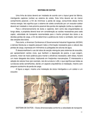 22
SISTEMA DE DUTOS
Uma linha de dutos deverá ser instalada de acordo com o layout geral da fábrica,
interligando captores (coifas) ao sistema de coleta. Esta linha deverá ser do menor
comprimento possível, a fim de minimizar a perda de carga, consumindo dessa forma
menos energia. Isto significa que o sistema de coleta constituído por um exaustor-coletor
deverá ser instalado o mais próximo possível dos pontos de captação (coifas ou captores).
Para o dimensionamento de dutos e captores, bem como das singularidades ao
longo deles, o projetista deverá levar em consideração as vazões necessárias para cada
captor, velocidade de transporte recomendada para o trecho principal dos dutos e as
devidas perdas de carga, a fim de determinar a potência do motor e ventilador, bem como
das secções dos dutos.
Para tanto, a American Conference of Governamental Industrial Hygienists (ACGIH)
e demais literaturas a respeito possuem toda a informação necessária para o cálculo das
perdas de carga, expressas em milímetros ou polegadas de colunas de água.
É desaconselhável o uso de tubos de secção retangular para sistemas de exaustão,
por apresentarem cantos vivos, que facilitam a deposição de poeira, e que exigem,
portanto, motor de maior potência para manter a eficiência necessária; além disso, haverá
um maior desgaste dos dutos, implicando em freqüentes manutenções. É interessante a
adoção de valores fixos (por exemplo, raio de curvatura r=2d), o que significa que todas as
curvaturas serão semelhantes, dando um aspecto arquitetônico à instalação, mesmo com
pequeno acréscimo de perda de carga.
A figura a seguir, mostra uma instalação de dutos interligados a um coletor e um
exaustor.
SISTEMA DE DUTOS – Dutos dimensionados conforme a velocidade de transporte
 