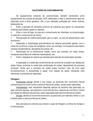 23
COLETORES DE CONTAMINANTES
Os equipamentos coletores de contaminantes, também conhecidos como
equipamentos de controle de poluição, ECP, destinados a reter o contaminante após ser
capturado junto à fonte geradora, têm a sua utilização justificada por vários motivos,
destacando-se:
• Evitar a poluição da atmosfera próxima às indústrias que geram ou transportam
materiais particulados, gases ou vapores;
• Evitar o risco de fogo, no caso de o contaminante ser inflamável, ou contaminação,
no caso de o contaminante ser tóxico;
• Recuperação do material particulado, gás ou vapor, no caso de apresentarem valor
econômico;
• Separação e classificação granulométrica do material particulado gerado, com o
intuito de se diminuir custos de transporte, como, por exemplo, no transporte pneumático,
correias transportadoras, elevadores de caneca, etc;
• Reutilização de ar previamente tratado, como, por exemplo, em salas limpas,
transporte pneumático de materiais higroscópicos, etc;
• Evitar o desgaste do sistema por abrasão pela retenção de particulados grandes.
A separação e a coleta dos contaminantes da corrente de ar podem ser obtidas por
ações físicas, químicas ou ainda pela combinação de ambas, dependendo do processo
envolvido. Ainda que o processo de coleta possa envolver mais de uma ação
simultaneamente, é apresentada a seguir uma relação de ações individuais mais
relevantes no processo de separação.
Filtragem:
Impactação inercial: devido a sua massa, as partículas têm movimento inercial
suficiente para se mover contra a estrutura fibrosa do coletor, sendo então capturadas.
Interceptação: este mecanismo depende apenas do tamanho das partículas, ou
seja, somente aquelas que estiverem numa linha de fluxo, distante de uma fibra a menos
da metade do diâmetro da partícula, serão capturadas pela estrutura fibrosa do coletor.
Difusão: devido ao movimento browniano, as partículas com diâmetro inferior a 1µm
incidirão sobre a estrutura fibrosa do coletor.
São exemplos de coletores que utilizam a ação de filtragem, os filtros de mangas e
os filtros planos.
 