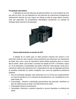 25
Precipitação eletrostática
A aplicação de uma alta diferença de potencial elétrico no ar de transporte faz com
que este se ionize. Os íons depositam-se nas partículas de contaminante carregando-as
eletricamente, fazendo com que migrem em direção ao pólo de carga elétrica contrária,
onde são capturados. Os precipitadores eletrostáticos caracterizam um exemplo de
utilização deste mecanismo de separação.
Fatores determinantes na escolha do ECP
A seleção de um coletor para um dado processo industrial nem sempre é uma
tarefa fácil, tendo em vista o grande número parâmetros que influenciam nos mecanismos
de coleta, bem como o grau de importância relativa destes parâmetros para um mesmo
tipo de coletor. Assim, para facilitar o processo de seleção do ECP, é fornecido a seguir
um rol de parâmetros e propriedades que podem influenciar nesta decisão, sendo que a
importância relativa dos parâmetros fica na dependência do rigor da legislação pertinente
às questões ambientais da política energética, bem como da experiência profissional
projetista:
Grau de purificação desejado: está relacionado com as normas que regulamentaram
os níveis de poluição do ar em indústrias de processamento, com a qualidade do ar em
salas limpas, etc;
Concentração, tamanho e distribuição granulométrica das partículas: identificam os
tipos de coletores para se atingir uma dada eficiência de coleta;
Propriedades físicas do contaminante;
Viscosidade: influenciam a potência requerida e provoca alterações na eficiência de
coleta;
 