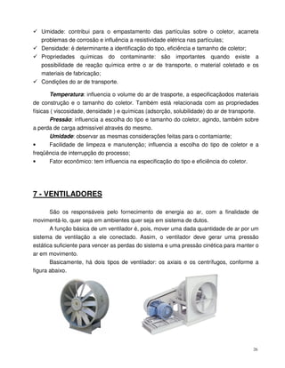 26
Umidade: contribui para o empastamento das partículas sobre o coletor, acarreta
problemas de corrosão e influência a resistividade elétrica nas partículas;
Densidade: é determinante a identificação do tipo, eficiência e tamanho de coletor;
Propriedades químicas do contaminante: são importantes quando existe a
possibilidade de reação química entre o ar de transporte, o material coletado e os
materiais de fabricação;
Condições do ar de transporte.
Temperatura: influencia o volume do ar de trasporte, a especificaçãodos materiais
de construção e o tamanho do coletor. Também está relacionada com as propriedades
físicas ( viscosidade, densidade ) e químicas (adsorção, solubilidade) do ar de transporte.
Pressão: influencia a escolha do tipo e tamanho do coletor, agindo, também sobre
a perda de carga admissível através do mesmo.
Umidade: observar as mesmas considerações feitas para o contamiante;
• Facilidade de limpeza e manutenção; influencia a escolha do tipo de coletor e a
freqüência de interrupção do processo;
• Fator econômico: tem influencia na especificação do tipo e eficiência do coletor.
7 - VENTILADORES
São os responsáveis pelo fornecimento de energia ao ar, com a finalidade de
movimentá-lo, quer seja em ambientes quer seja em sistema de dutos.
A função básica de um ventilador é, pois, mover uma dada quantidade de ar por um
sistema de ventilação a ele conectado. Assim, o ventilador deve gerar uma pressão
estática suficiente para vencer as perdas do sistema e uma pressão cinética para manter o
ar em movimento.
Basicamente, há dois tipos de ventilador: os axiais e os centrífugos, conforme a
figura abaixo.
 