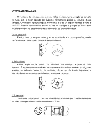 27
I) VENTILADORES AXIAIS
O ventilador de hélice consiste em uma hélice montada numa armação de controle
de fluxo, com o motor apoiado por suportes normalmente presos à estrutura dessa
armação. O ventilador é projetado para movimentar o ar de um espaço fechado a outro a
pressões estáticas relativamente baixas. O tipo de armação e posição da hélice tem
influência decisiva no desempenho do ar e eficiência do próprio ventilador.
a)Axial propulsor
É o tipo mais barato para mover grandes volumes de ar a baixas pressões, sendo
freqüentemente utilizado para circulação de ar ambiente.
b) Axial comum
Possui ampla calota central, que possibilita sua utilização a pressões mais
elevadas. É freqüentemente usado em ventilação de minas subterrâneas e, em algumas
ocasiões, em indústrias. Nesse tipo de ventilador, a forma das pás é muito importante, e
eles não devem ser usados onde haja risco de erosão e corrosão.
c) Turbo-axial
Trata-se de um propulsor, com pás mais grossas e mais largas, colocado dentro de
um tubo, o que permite sua direta conexão como dutos.
 
