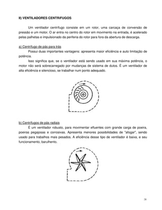 28
II) VENTILADORES CENTRíFUGOS
Um ventilador centrífugo consiste em um rotor, uma carcaça de conversão de
pressão e um motor. O ar entra no centro do rotor em movimento na entrada, é acelerado
pelas palhetas e impulsionado da periferia do rotor para fora da abertura de descarga.
a) Centrífugo de pás para trás
Possui duas importantes vantagens: apresenta maior eficiência e auto limitação de
potência.
Isso significa que, se o ventilador está sendo usado em sua máxima potência, o
motor não será sobrecarregado por mudanças de sistema de dutos. É um ventilador de
alta eficiência e silencioso, se trabalhar num ponto adequado.
b) Centrífugos de pás radiais
É um ventilador robusto, para movimentar efluentes com grande carga de poeira,
poeiras pegajosas e corrosivas. Apresenta menores possibilidades de "afogar", sendo
usado para trabalhos mais pesados. A eficiência desse tipo de ventilador é baixa, e seu
funcionamento, barulhento.
 