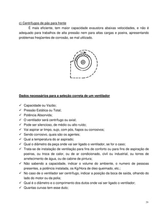 29
c) Centrífugos de pás para frente
É mais eficiente, tem maior capacidade exaustora abaixas velocidades, e não é
adequado para trabalhos de alta pressão nem para altas cargas e poeira, apresentando
problemas freqüentes de corrosão, se mal utilizado.
Dados necessários para a seleção correta de um ventilador
Capacidade ou Vazão;
Pressão Estática ou Total;
Potência Absorvida;
O ventilador será centrífugo ou axial;
Pode ser silencioso, de médio ou alto ruído;
Vai aspirar ar limpo, sujo, com pós, fiapos ou corrosivos;
Sendo corrosivo, quais são os agentes;
Qual a temperatura do ar aspirado;
Qual o diâmetro da peça onde vai ser ligado o ventilador, se for o caso;
Trata-se de instalação de ventilação para fins de conforto ou para fins de aspiração de
poeiras, ou troca de calor, ou de ar condicionado, civil ou industrial, ou torres de
arrefecimento de água, ou de cabine de pintura;
Não sabendo a capacidade, indicar o volume do ambiente, o numero de pessoas
presentes, a potência instalada, os Kg/Hora de óleo queimado, etc.;
No caso de o ventilador ser centrífugo, indicar a posição da boca de saída, olhando do
lado do motor ou da polia;
Qual é o diâmetro e o comprimento dos dutos onde vai ser ligado o ventilador;
Quantas curvas tem esse duto;
 