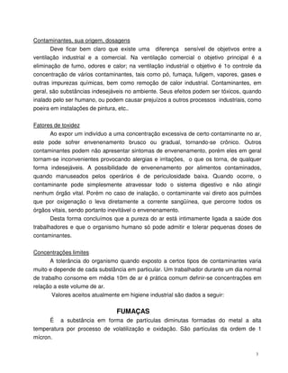 3
Contaminantes, sua origem, dosagens
Deve ficar bem claro que existe uma diferença sensível de objetivos entre a
ventilação industrial e a comercial. Na ventilação comercial o objetivo principal é a
eliminação de fumo, odores e calor; na ventilação industrial o objetivo é 1o controle da
concentração de vários contaminantes, tais como pó, fumaça, fuligem, vapores, gases e
outras impurezas químicas, bem como remoção de calor industrial. Contaminantes, em
geral, são substâncias indesejáveis no ambiente. Seus efeitos podem ser tóxicos, quando
inalado pelo ser humano, ou podem causar prejuízos a outros processos industriais, como
poeira em instalações de pintura, etc..
Fatores de toxidez
Ao expor um indivíduo a uma concentração excessiva de certo contaminante no ar,
este pode sofrer envenenamento brusco ou gradual, tornando-se crônico. Outros
contaminantes podem não apresentar sintomas de envenenamento, porém eles em geral
tornam-se inconvenientes provocando alergias e irritações, o que os torna, de qualquer
forma indesejáveis. A possibilidade de envenenamento por alimentos contaminados,
quando manuseados pelos operários é de periculosidade baixa. Quando ocorre, o
contaminante pode simplesmente atravessar todo o sistema digestivo e não atingir
nenhum órgão vital. Porém no caso de inalação, o contaminante vai direto aos pulmões
que por oxigenação o leva diretamente a corrente sangüínea, que percorre todos os
órgãos vitais, sendo portanto inevitável o envenenamento.
Desta forma concluímos que a pureza do ar está intimamente ligada a saúde dos
trabalhadores e que o organismo humano só pode admitir e tolerar pequenas doses de
contaminantes.
Concentrações limites
A tolerância do organismo quando exposto a certos tipos de contaminantes varia
muito e depende de cada substância em particular. Um trabalhador durante um dia normal
de trabalho consome em média 10m de ar é prática comum definir-se concentrações em
relação a este volume de ar.
Valores aceitos atualmente em higiene industrial são dados a seguir:
FUMAÇAS
É a substância em forma de partículas diminutas formadas do metal a alta
temperatura por processo de volatilização e oxidação. São partículas da ordem de 1
mícron.
 