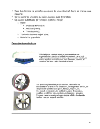30
Esse duto termina na atmosfera ou dentro de uma máquina? Como se chama essa
máquina;
Se vai aspirar de uma coifa ou captor, quais as suas dimensões;
No caso de substituição de ventilador existente, indicar:
o Motor:
Potência (HP ou CV);
Rotação (RPM);
Tensão (Volts);
o Transmissão direta ou por polia;
o Material de que é feito.
Exemplos de ventiladores
 