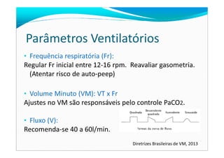 Parâmetros Ventilatórios
• Frequência respiratória (Fr):
Regular Fr inicial entre 12-16 rpm. Reavaliar gasometria.
(Atentar risco de auto-peep)
• Volume Minuto (VM): VT x Fr
Ajustes no VM são responsáveis pelo controle PaCO2.
• Fluxo (V):
Recomenda-se 40 a 60l/min.
Diretrizes Brasileiras de VM, 2013
 