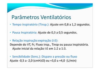 Parâmetros Ventilatórios
• Tempo inspiratório (Tinsp.): Ajuste em 0,8 a 1,2 segundos.
• Pausa Inspiratória: Ajuste de 0,3 a 0,5 segundos.
• Relação inspiração:expiração (I:E):
Depende do VT, Fr, Fluxo insp., Tinsp ou pausa inspiratória.
Ajuste inicial da relação I:E em 1:2 a 1:3.
• Sensibilidade (Sens.): Disparo a pressão ou fluxo
Ajuste -0,5 a -2,0 (cmH2O) ou +3,0 a +4,0 (L/min)
 