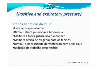 PEEP
(Positive end expiratory pressure)
Efeitos benéficos da PEEP:
•Evita o colapso alveolar
•Diminui shunt pulmonar e hipoxemia
•Melhora a troca gasosa alvéolo-capilar•Melhora a troca gasosa alvéolo-capilar
•Melhora oferta de oxigênio para os tecidos
•Diminui a necessidade de ventilação com altas FiO2
•Redução do trabalho respiratório.
MACHADO, M. M., 2008
 