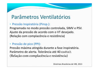 Parâmetros Ventilatórios
• Pressão Inspiratória (Pinsp.):
Programada no modo pressão controlada, SIMV e PSV.
Ajuste da pressão de acordo com o VT desejado.
(Relação com complacência e resistência)(Relação com complacência e resistência)
• Pressão de pico (PPI):
Pressão máxima atingida durante a fase inspiratória.
Parâmetro de alerta. Tolerância até 40 cmH2O.
(Relação com complacência e resistência)
Diretrizes Brasileiras de VM, 2013
 