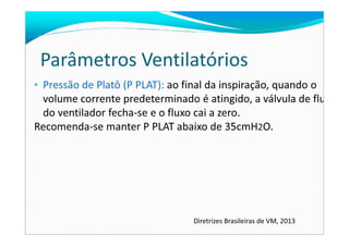 Parâmetros Ventilatórios
• Pressão de Platô (P PLAT): ao final da inspiração, quando o
volume corrente predeterminado é atingido, a válvula de fluxo
do ventilador fecha-se e o fluxo cai a zero.
Recomenda-se manter P PLAT abaixo de 35cmH2O.Recomenda-se manter P PLAT abaixo de 35cmH2O.
Diretrizes Brasileiras de VM, 2013
 