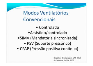 • Controlado
•Assistido/controlado
Modos Ventilatórios
Convencionais
•Assistido/controlado
•SIMV (Mandatória sincronizada)
• PSV (Suporte pressórico)
• CPAP (Pressão positiva contínua)
Diretrizes Brasileiras de VM, 2013
III Consenso de VM, 2007
 