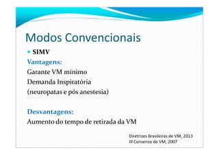 Modos Convencionais
SIMV
Vantagens:
Garante VM mínimo
Demanda Inspiratória
(neuropatas e pós anestesia)
Desvantagens:
Aumento do tempo de retirada da VM
Diretrizes Brasileiras de VM, 2013
III Consenso de VM, 2007
 