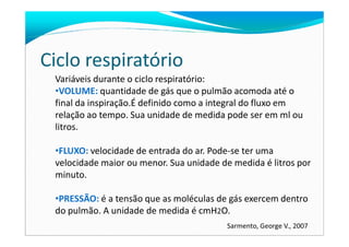 Ciclo respiratório
Variáveis durante o ciclo respiratório:
•VOLUME: quantidade de gás que o pulmão acomoda até o
final da inspiração.É definido como a integral do fluxo em
relação ao tempo. Sua unidade de medida pode ser em ml ou
litros.litros.
•FLUXO: velocidade de entrada do ar. Pode-se ter uma
velocidade maior ou menor. Sua unidade de medida é litros por
minuto.
•PRESSÃO: é a tensão que as moléculas de gás exercem dentro
do pulmão. A unidade de medida é cmH2O.
Sarmento, George V., 2007
 