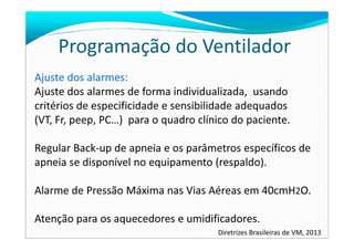 Programação do Ventilador
Ajuste dos alarmes:
Ajuste dos alarmes de forma individualizada, usando
critérios de especificidade e sensibilidade adequados
(VT, Fr, peep, PC…) para o quadro clínico do paciente.(VT, Fr, peep, PC…) para o quadro clínico do paciente.
Regular Back-up de apneia e os parâmetros específicos de
apneia se disponível no equipamento (respaldo).
Alarme de Pressão Máxima nas Vias Aéreas em 40cmH2O.
Atenção para os aquecedores e umidificadores.
Diretrizes Brasileiras de VM, 2013
 