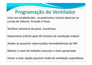 Programação do Ventilador
Uma vez estabelecidos os parâmetros iniciais observar as
curvas de Volume, Pressão e Fluxo
Verificar oximetria de pulso (contínua)
Gasometria arterial após 30 minutos de ventilação estável
Avaliar as possíveis repercussões hemodinâmicas da VM
Manter o nível de trabalho muscular o mais apropriado
Iniciar o mais rápido possível modo de ventilação espontânea
 