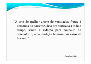 “A arte do melhor ajuste do ventilador, frente à
demanda do paciente, deve ser praticada a todo o
tempo, sendo a sedação para poupá-lo do
desconforto, uma rendição honrosa nos casos de
fracasso.”
Carvalho, 2000
 