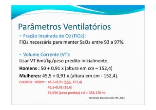 Parâmetros Ventilatórios
• Fração Inspirada de O2 (FiO2):
FiO2 necessária para manter SaO2 entre 93 a 97%.
• Volume Corrente (VT):• Volume Corrente (VT):
Usar VT 6ml/kg/peso predito inicialmente.
Homens : 50 + 0,91 x (altura em cm – 152,4)
Mulheres: 45,5 + 0,91 x (altura em cm - 152,4).
Graziella: 168cm :. 45,5+0,91 (168 -152,4)
45,5+0,91 (15,6)
59,696 (peso predito) x 6 = 358,176 ml
Diretrizes Brasileiras de VM, 2013
 