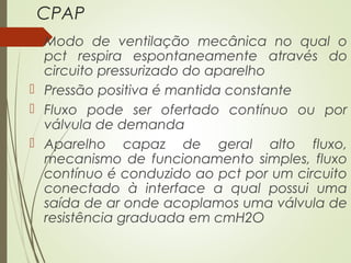 CPAP
 Modo de ventilação mecânica no qual o
pct respira espontaneamente através do
circuito pressurizado do aparelho
 Pressão positiva é mantida constante
 Fluxo pode ser ofertado contínuo ou por
válvula de demanda
 Aparelho capaz de geral alto fluxo,
mecanismo de funcionamento simples, fluxo
contínuo é conduzido ao pct por um circuito
conectado à interface a qual possui uma
saída de ar onde acoplamos uma válvula de
resistência graduada em cmH2O

 