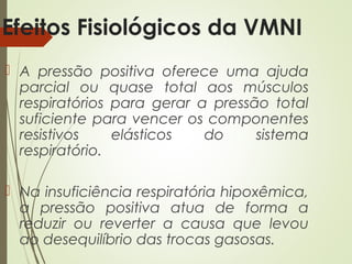 Efeitos Fisiológicos da VMNI
 A pressão positiva oferece uma ajuda
parcial ou quase total aos músculos
respiratórios para gerar a pressão total
suficiente para vencer os componentes
resistivos
elásticos
do
sistema
respiratório.
 Na insuficiência respiratória hipoxêmica,
a pressão positiva atua de forma a
reduzir ou reverter a causa que levou
ao desequilíbrio das trocas gasosas.

 