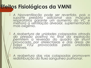 Efeitos Fisiológicos da VMNI
 A hipoventilação pode ser revertida, pois o
suporte pressório adicional aos músculos
respiratórios garante um aumento do VC e
melhora a ventilação alveolar, suplementando
mais oxigênio.
 A reabertura de unidades colapsadas através
da pressão positiva no final da expiração
permitem a reversão do quadro de shunt
provocado por atelectasias e das áreas de
baixa V/Q provocadas pelas unidades
instáveis.
 A reabertura das vias colapsadas promovem
redistribuição do fluxo sanguíneo pulmonar.

 